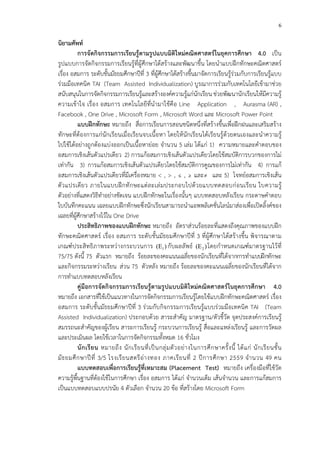 6
นิยามศัพท
การจัดกิจกรรมการเรียนรูFตามรูปแบบมิติใหมคณิตศาสตรในยุคการศึกษา 4.0 เป>น
รูปแบบการจัดกิจกรรมการเรียนรู*ที่ผู*ศึกษาได*สร*างและพัฒนาขึ้น โดยนําแบบฝ^กทักษะคณิตศาสตรC
เรื่อง อสมการ ระดับชั้นมัธยมศึกษาปhที่ 3 ที่ผู*ศึกษาได*สร*างขึ้นมาจัดการเรียนรู*ร!วมกับการเรียนรู*แบบ
ร!วมมือเทคนิค TAI (Team Assisted Individualization) บูรณาการร!วมกับเทคโนโลยีเข*ามาช!วย
สนับสนุนในการจัดกิจกรรมการเรียนรู*และสร*างองคCความรู*แก!นักเรียน ช!วยพัฒนานักเรียนให*มีความรู*
ความเข*าใจ เรื่อง อสมการ เทคโนโลยีที่นํามาใช*คือ Line Application , Aurasma (AR) ,
Facebook , One Drive , Microsoft Form , Microsoft Word และ Microsoft Power Point
แบบฝIกทักษะ หมายถึง สื่อการเรียนการสอนชนิดหนึ่งที่สร*างขึ้นเพื่อฝ^กฝนและเสริมสร*าง
ทักษะที่ต*องการแก!นักเรียนเมื่อเรียนจบเนื้อหา โดยให*นักเรียนได*เรียนรู*ด*วยตนเองและนําความรู*
ไปใช*ได*อย!างถูกต*องแบ!งออกเป>นเนื้อหาย!อย จํานวน 5 เล!ม ได*แก! 1) ความหมายและคําตอบของ
อสมการเชิงเส*นตัวแปรเดียว 2) การแก*อสมการเชิงเส*นตัวแปรเดียวโดยใช*สมบัติการบวกของการไม!
เท!ากัน 3) การแก*อสมการเชิงเส*นตัวแปรเดียวโดยใช*สมบัติการคูณของการไม!เท!ากัน 4) การแก*
อสมการเชิงเส*นตัวแปรเดียวที่มีเครื่องหมาย < , > , ≤ , ≥ และ≠ และ 5) โจทยCอสมการเชิงเส*น
ตัวแปรเดียว ภายในแบบฝ^กทักษะแต!ละเล!มประกอบไปด*วยแบบทดสอบก!อนเรียน ใบความรู*
ตัวอย!างที่แสดงวิธีทําอย!างชัดเจน แบบฝ^กทักษะในเรื่องนั้นๆ แบบทดสอบหลังเรียน กระดาษคําตอบ
ใบบันทึกคะแนน เฉลยแบบฝ^กทักษะซึ่งนักเรียนสามารถนําแอพพลิเคชั่นไลนCมาส!องเพื่อเป‚ดลิ้งคCของ
เฉลยที่ผู*ศึกษาสร*างไว*ใน One Drive
ประสิทธิภาพของแบบฝIกทักษะ หมายถึง อัตราส!วนร*อยละที่แสดงถึงคุณภาพของแบบฝ^ก
ทักษะคณิตศาสตรC เรื่อง อสมการ ระดับชั้นมัธยมศึกษาปhที่ 3 ที่ผู*ศึกษาได*สร*างขึ้น พิจารณาตาม
เกณฑCประสิทธิภาพระหว!างกระบวนการ 1(E ) กับผลลัพธC 2(E )โดยกําหนดเกณฑCมาตรฐานไว*ที่
75/75 ดังนี้ 75 ตัวแรก หมายถึง ร*อยละของคะแนนเฉลี่ยของนักเรียนที่ได*จากการทําแบบฝ^กทักษะ
และกิจกรรมระหว!างเรียน ส!วน 75 ตัวหลัง หมายถึง ร*อยละของคะแนนเฉลี่ยของนักเรียนที่ได*จาก
การทําแบบทดสอบหลังเรียน
คูมือการจัดกิจกรรมการเรียนรูFตามรูปแบบมิติใหมคณิตศาสตรในยุคการศึกษา 4.0
หมายถึง เอกสารที่ใช*เป>นแนวทางในการจัดกิจกรรมการเรียนรู*โดยใช*แบบฝ^กทักษะคณิตศาสตรC เรื่อง
อสมการ ระดับชั้นมัธยมศึกษาปhที่ 3 ร!วมกับกิจกรรมการเรียนรู*แบบร!วมมือเทคนิค TAI (Team
Assisted Individualization) ประกอบด*วย สาระสําคัญ มาตรฐาน/ตัวชี้วัด จุดประสงคCการเรียนรู*
สมรรถนะสําคัญของผู*เรียน สาระการเรียนรู* กระบวนการเรียนรู* สื่อและแหล!งเรียนรู* และการวัดผล
และประเมินผล โดยใช*เวลาในการจัดกิจกรรมทั้งหมด 16 ชั่วโมง
นักเรียน หมายถึง นักเรียนที่เป>นกลุ!มตัวอย!างในการศึกษาครั้งนี้ ได*แก! นักเรียนชั้น
มัธยมศึกษาปhที่ 3/5 โรงเรียนสตรีอ!างทอง ภาคเรียนที่ 2 ปhการศึกษา 2559 จํานวน 49 คน
แบบทดสอบเพื่อการเรียนรูFที่เหมาะสม (Placement Test) หมายถึง เครื่องมือที่ใช*วัด
ความรู*พื้นฐานที่ต*องใช*ในการศึกษา เรื่อง อสมการ ได*แก! จํานวนเต็ม เส*นจํานวน และการแก*สมการ
เป>นแบบทดสอบแบบปรนัย 4 ตัวเลือก จํานวน 20 ข*อ ที่สร*างโดย Microsoft Form
 