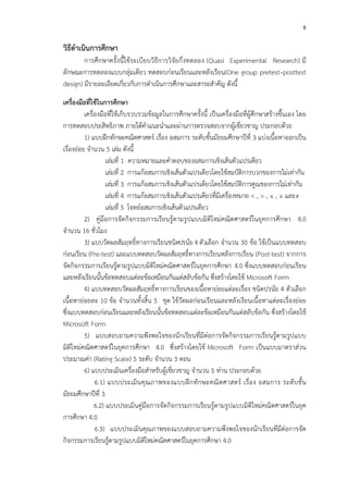 8
วิธีดําเนินการศึกษา
การศึกษาครั้งนี้ใช*ระเบียบวิธีการวิจัยกึ่งทดลอง (Quasi Experimental Research) มี
ลักษณะการทดลองแบบกลุ!มเดียว ทดสอบก!อนเรียนและหลังเรียน(One group pretest–posttest
design) มีรายละเอียดเกี่ยวกับการดําเนินการศึกษาและสาระสําคัญ ดังนี้
เครื่องมือที่ใชFในการศึกษา
เครื่องมือที่ใช*เก็บรวบรวมข*อมูลในการศึกษาครั้งนี้ เป>นเครื่องมือที่ผู*ศึกษาสร*างขึ้นเอง โดย
การทดสอบประสิทธิภาพ ภายใต*คําแนะนําและผ!านการตรวจสอบจากผู*เชี่ยวชาญ ประกอบด*วย
1) แบบฝ^กทักษะคณิตศาสตรC เรื่อง อสมการ ระดับชั้นมัธยมศึกษาปhที่ 3 แบ!งเนื้อหาออกเป>น
เรื่องย!อย จํานวน 5 เล!ม ดังนี้
เล!มที่ 1 ความหมายและคําตอบของอสมการเชิงเส*นตัวแปรเดียว
เล!มที่ 2 การแก*อสมการเชิงเส*นตัวแปรเดียวโดยใช*สมบัติการบวกของการไม!เท!ากัน
เล!มที่ 3 การแก*อสมการเชิงเส*นตัวแปรเดียวโดยใช*สมบัติการคูณของการไม!เท!ากัน
เล!มที่ 4 การแก*อสมการเชิงเส*นตัวแปรเดียวที่มีเครื่องหมาย < , > , ≤ , ≥ และ≠
เล!มที่ 5 โจทยCอสมการเชิงเส*นตัวแปรเดียว
2) คู!มือการจัดกิจกรรมการเรียนรู*ตามรูปแบบมิติใหม!คณิตศาสตรCในยุคการศึกษา 4.0
จํานวน 16 ชั่วโมง
3) แบบวัดผลสัมฤทธิ์ทางการเรียนชนิดปรนัย 4 ตัวเลือก จํานวน 30 ข*อ ใช*เป>นแบบทดสอบ
ก!อนเรียน (Pre-test) และแบบทดสอบวัดผลสัมฤทธิ์ทางการเรียนหลังการเรียน (Post-test) จากการ
จัดกิจกรรมการเรียนรู*ตามรูปแบบมิติใหม!คณิตศาสตรCในยุคการศึกษา 4.0 ซึ่งแบบทดสอบก!อนเรียน
และหลังเรียนนั้นข*อทดสอบแต!ละข*อเหมือนกันแต!สลับข*อกัน ซึ่งสร*างโดยใช* Microsoft Form
4) แบบทดสอบวัดผลสัมฤทธิ์ทางการเรียนของเนื้อหาย!อยแต!ละเรื่อง ชนิดปรนัย 4 ตัวเลือก
เนื้อหาย!อยละ 10 ข*อ จํานวนทั้งสิ้น 5 ชุด ใช*วัดผลก!อนเรียนและหลังเรียนเนื้อหาแต!ละเรื่องย!อย
ซึ่งแบบทดสอบก!อนเรียนและหลังเรียนนั้นข*อทดสอบแต!ละข*อเหมือนกันแต!สลับข*อกัน ซึ่งสร*างโดยใช*
Microsoft Form
5) แบบสอบถามความพึงพอใจของนักเรียนที่มีต!อการจัดกิจกรรมการเรียนรู*ตามรูปแบบ
มิติใหม!คณิตศาสตรCในยุคการศึกษา 4.0 ซึ่งสร*างโดยใช* Microsoft Form เป>นแบบมาตราส!วน
ประมาณค!า (Rating Scale) 5 ระดับ จํานวน 3 ตอน
6) แบบประเมินเครื่องมือสําหรับผู*เชี่ยวชาญ จํานวน 5 ท!าน ประกอบด*วย
6.1) แบบประเมินคุณภาพของแบบฝ^กทักษะคณิตศาสตรC เรื่อง อสมการ ระดับชั้น
มัธยมศึกษาปhที่ 3
6.2) แบบประเมินคู!มือการจัดกิจกรรมการเรียนรู*ตามรูปแบบมิติใหม!คณิตศาสตรCในยุค
การศึกษา 4.0
6.3) แบบประเมินคุณภาพของแบบสอบถามความพึงพอใจของนักเรียนที่มีต!อการจัด
กิจกรรมการเรียนรู*ตามรูปแบบมิติใหม!คณิตศาสตรCในยุคการศึกษา 4.0
 