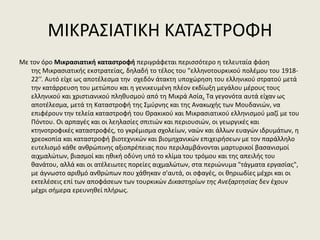 ΜΙΚΡΑΣΙΑΤΙΚΗ ΚΑΤΑΣΤΡΟΦΗ
Με τον όρο Μικρασιατική καταστροφή περιγράφεται περισσότερο η τελευταία φάση
της Μικρασιατικής εκστρατείας, δηλαδή το τέλος του "ελληνοτουρκικού πολέμου του 1918-
22’’. Αυτό είχε ως αποτέλεσμα την σχεδόν άτακτη υποχώρηση του ελληνικού στρατού μετά
την κατάρρευση του μετώπου και η γενικευμένη πλέον εκδίωξη μεγάλου μέρους τους
ελληνικού και χριστιανικού πληθυσμού από τη Μικρά Ασία. Τα γεγονότα αυτά είχαν ως
αποτέλεσμα, μετά τη Καταστροφή της Σμύρνης και της Ανακωχής των Μουδανιών, να
επιφέρουν την τελεία καταστροφή του Θρακικού και Μικρασιατικού ελληνισμού μαζί με του
Πόντου. Οι αρπαγές και οι λεηλασίες σπιτιών και περιουσιών, οι γεωργικές και
κτηνοτροφικές καταστροφές, το γκρέμισμα σχολείων, ναών και άλλων ευαγών ιδρυμάτων, η
χρεοκοπία και καταστροφή βιοτεχνικών και βιομηχανικών επιχειρήσεων με τον παράλληλο
ευτελισμό κάθε ανθρώπινης αξιοπρέπειας που περιλαμβάνονται μαρτυρικοί βασανισμοί
αιχμαλώτων, βιασμοί και ηθική οδύνη υπό το κλίμα του τρόμου και της απειλής του
θανάτου, αλλά και οι ατέλειωτες πορείες αιχμαλώτων, στα περιώνυμα "τάγματα εργασίας",
με άγνωστο αριθμό ανθρώπων που χάθηκαν σ'αυτά, οι σφαγές, οι θηριωδίες μέχρι και οι
εκτελέσεις επί των αποφάσεων των τουρκικών Δικαστηρίων της Ανεξαρτησίας δεν έχουν
μέχρι σήμερα ερευνηθεί πλήρως.
 