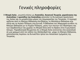 Γενικές πληροφορίες
Η Μικρά Ασία , γνωστή επίσης ως Ανατολία, Ασιατική Τουρκία, χερσόνησος της
Ανατολίας ή οροπέδιο της Ανατολίας αποτελεί τη δυτικότερη προέκταση
της Ασίας και το μεγαλύτερο μέρος της Δημοκρατίας της Τουρκίας. Η περιοχή
ορίζεται από τη Μαύρη Θάλασσα στα βόρεια, τη Μεσόγειο Θάλασσα στα
νότια και το Αιγαίο Πέλαγος στα δυτικά. Η θάλασσα του Μαρμαρά συνδέει τη
Μαύρη Θάλασσα με το Αιγαίο Πέλαγος, μέσω των στενών του Βοσπόρου και
των Δαρδανελίων και χωρίζει τη Μικρά Ασία από τη Θράκη στην Ευρωπαϊκή
ήπειρο. Παραδοσιακά θεωρείται ότι η Μικρά Ασία εκτείνεται στα ανατολικά
σε μια γραμμή από τον κόλπο της Αλεξανδρέττας μέχρι τη Μαύρη Θάλασσα,
αποτελώντας περίπου τα δυτικά δύο τρίτα του Ασιατικού τμήματος της
Τουρκίας.
 