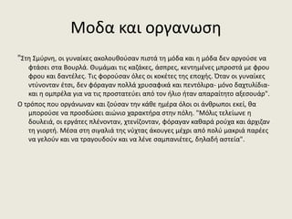 Μοδα και οργανωση
"Στη Σμύρνη, οι γυναίκες ακολουθούσαν πιστά τη μόδα και η μόδα δεν αργούσε να
φτάσει στα Βουρλά. Θυμάμαι τις καζάκες, άσπρες, κεντημένες μπροστά με φρου
φρου και δαντέλες. Τις φορούσαν όλες οι κοκέτες της εποχής. Όταν οι γυναίκες
ντύνονταν έτσι, δεν φόραγαν πολλά χρυσαφικά και πεντόλιρα- μόνο δαχτυλίδια-
και η ομπρέλα για να τις προστατεύει από τον ήλιο ήταν απαραίτητο αξεσουάρ".
Ο τρόπος που οργάνωναν και ζούσαν την κάθε ημέρα όλοι οι άνθρωποι εκεί, θα
μπορούσε να προσδώσει αιώνιο χαρακτήρα στην πόλη. "Μόλις τελείωνε η
δουλειά, οι εργάτες πλένονταν, χτενίζονταν, φόραγαν καθαρά ρούχα και άρχιζαν
τη γιορτή. Μέσα στη σιγαλιά της νύχτας άκουγες μέχρι από πολύ μακριά παρέες
να γελούν και να τραγουδούν και να λένε σαμπανιέτες, δηλαδή αστεία".
 