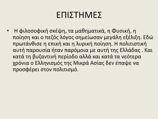 ΕΠΙΣΤΗΜΕΣ
• Η φιλοσοφική σκέψη, τα μαθηματικά, η Φυσική, η
ποίηση και ο πεζός λόγος σημείωσαν μεγάλη εξέλιξη. Εδώ
πρωτάνθισε η επική και η λυρική ποίηση. Η πολιτιστική
αυτή παρουσία ήταν παρόμοια με αυτή της Ελλάδας . Και
κατά τη βυζαντινή περίοδο αλλά και κατά τα νεότερα
χρόνια ο Ελληνισμός της Μικρά Ασίας δεν έπαψε να
προσφέρει στον πολιτισμό.
 