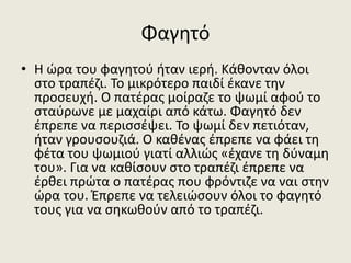 Φαγητό
• Η ώρα του φαγητού ήταν ιερή. Κάθονταν όλοι
στο τραπέζι. Το μικρότερο παιδί έκανε την
προσευχή. Ο πατέρας μοίραζε το ψωμί αφού το
σταύρωνε με μαχαίρι από κάτω. Φαγητό δεν
έπρεπε να περισσέψει. Το ψωμί δεν πετιόταν,
ήταν γρουσουζιά. Ο καθένας έπρεπε να φάει τη
φέτα του ψωμιού γιατί αλλιώς «έχανε τη δύναμη
του». Για να καθίσουν στο τραπέζι έπρεπε να
έρθει πρώτα ο πατέρας που φρόντιζε να ναι στην
ώρα του. Έπρεπε να τελειώσουν όλοι το φαγητό
τους για να σηκωθούν από το τραπέζι.
 
