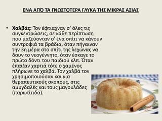 • Χαλβάς: Τον έφτιαχναν σ' όλες τις
συγκεντρώσεις, σε κάθε περίπτωση
που μαζεύονταν σ' ένα σπίτι να κάνουν
συντροφιά τα βράδια, όταν πήγαιναν
την 3η μέρα στο σπίτι της λεχώνας να
δουν το νεογέννητο, όταν έσκαγε το
πρώτο δόντι του παιδιού κλπ. Όταν
έπαιζαν χαρτιά τότε ο χαμένος
πλήρωνε το χαλβά. Τον χαλβά τον
χρησιμοποιούσαν και για
θεραπευτικούς σκοπούς, στις
αμυγδαλές και τους μαγουλάδες
(παρωτίτιδα).
ΕΝΑ ΑΠΌ ΤΑ ΓΝΩΣΤΟΤΕΡΑ ΓΛΥΚΑ ΤΗΣ ΜΙΚΡΑΣ ΑΣΙΑΣ
 