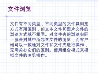 文件浏览
文件有不同类型，不同类型的文件其浏览
方式有所区别，如文本文件和图片文件的
浏览方式就不相同。对文件夹的浏览实际
上就是对其中所包含文件的浏览，而客户
端可以一致地对文件和文件夹进行操作，
无需关心它们的区别。使用组合模式来模
拟文件的浏览操作。
 