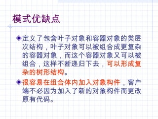 模式优缺点
定义了包含叶子对象和容器对象的类层
次结构，叶子对象可以被组合成更复杂
的容器对象，而这个容器对象又可以被
组合，这样不断递归下去，可以形成复
杂的树形结构。
很容易在组合体内加入对象构件，客户
端不必因为加入了新的对象构件而更改
原有代码。
 