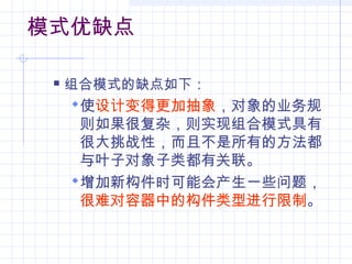 模式优缺点
 组合模式的缺点如下：
使设计变得更加抽象，对象的业务规
则如果很复杂，则实现组合模式具有
很大挑战性，而且不是所有的方法都
与叶子对象子类都有关联。
增加新构件时可能会产生一些问题，
很难对容器中的构件类型进行限制。
 