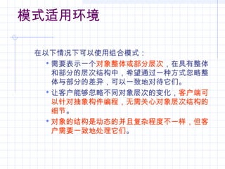 模式适用环境
在以下情况下可以使用组合模式：
 需要表示一个对象整体或部分层次，在具有整体
和部分的层次结构中，希望通过一种方式忽略整
体与部分的差异，可以一致地对待它们。
 让客户能够忽略不同对象层次的变化，客户端可
以针对抽象构件编程，无需关心对象层次结构的
细节。
 对象的结构是动态的并且复杂程度不一样，但客
户需要一致地处理它们。
 