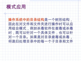 模式应用
操作系统中的目录结构是一个树形结构，
因此在对文件和文件夹进行操作时可以应
用组合模式，例如杀毒软件在查毒或杀毒
时，既可以针对一个具体文件，也可以针
对一个目录。如果是对目录查毒或杀毒，
将递归处理目录中的每一个子目录和文件
 