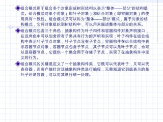 组合模式用于组合多个对象形成树形结构以表示“整体——部分”的结构层
次。组合模式对单个对象（即叶子对象）和组合对象（即容器对象）的使
用具有一致性。组合模式又可以称为“整体——部分”模式，属于对象的结
构模式，它将对象组织到树结构中，可以用来描述整体与部分的关系。
组合模式包含三个角色：抽象构件为叶子构件和容器构件对象声明接口，
在该角色中可以包含所有子类共有行为的声明和实现；叶子构件在组合结
构中表示叶子节点对象，叶子节点没有子节点；容器构件在组合结构中表
示容器节点对象，容器节点包含子节点，其子节点可以是叶子节点，也可
以是容器节点，它提供一个集合用于存储子节点，实现了在抽象构件中定
义的行为。
组合模式的关键是定义了一个抽象构件类，它既可以代表叶子，又可以代
表容器，而客户端针对该抽象构件类进行编程，无需知道它到底表示的是
叶子还是容器，可以对其进行统一处理。
 