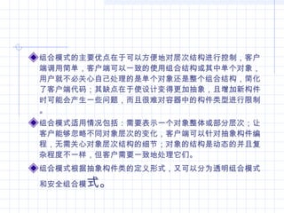 组合模式的主要优点在于可以方便地对层次结构进行控制，客户
端调用简单，客户端可以一致的使用组合结构或其中单个对象，
用户就不必关心自己处理的是单个对象还是整个组合结构，简化
了客户端代码；其缺点在于使设计变得更加抽象，且增加新构件
时可能会产生一些问题，而且很难对容器中的构件类型进行限制
。
组合模式适用情况包括：需要表示一个对象整体或部分层次；让
客户能够忽略不同对象层次的变化，客户端可以针对抽象构件编
程，无需关心对象层次结构的细节；对象的结构是动态的并且复
杂程度不一样，但客户需要一致地处理它们。
组合模式根据抽象构件类的定义形式，又可以分为透明组合模式
和安全组合模式。
 