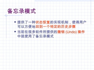 备忘录模式
 提供了一种状态恢复的实现机制，使得用户
可以方便地回到一个特定的历史步骤
 当前在很多软件所提供的撤销 (Undo) 操作
中就使用了备忘录模式
 