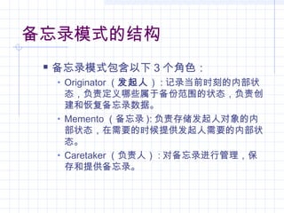 备忘录模式的结构
 备忘录模式包含以下 3 个角色：
• Originator （发起人） : 记录当前时刻的内部状
态，负责定义哪些属于备份范围的状态，负责创
建和恢复备忘录数据。
• Memento （备忘录 ): 负责存储发起人对象的内
部状态，在需要的时候提供发起人需要的内部状
态。
• Caretaker （负责人） : 对备忘录进行管理，保
存和提供备忘录。
 