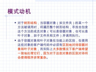 模式动机
 对于树形结构，当容器对象（如文件夹）的某一个
方法被调用时，将遍历整个树形结构，寻找也包含
这个方法的成员对象（可以是容器对象，也可以是
叶子对象，如子文件夹和文件）并调用执行。
 由于容器对象和叶子对象在功能上的区别，在使用
这些对象的客户端代码中必须有区别地对待容器对
象和叶子对象，而实际上大多数情况下客户端希望
一致地处理它们，因为对于这些对象的区别对待将
会使得程序非常复杂。
 