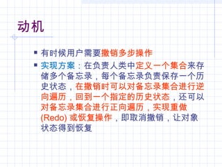 动机
 有时候用户需要撤销多步操作
 实现方案：在负责人类中定义一个集合来存
储多个备忘录，每个备忘录负责保存一个历
史状态，在撤销时可以对备忘录集合进行逆
向遍历，回到一个指定的历史状态，还可以
对备忘录集合进行正向遍历，实现重做
(Redo) 或恢复操作，即取消撤销，让对象
状态得到恢复
 