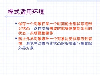 模式适用环境
 保存一个对象在某一个时刻的全部状态或部
分状态，这样以后需要时能够恢复到先前的
状态，实现撤销操作
 防止外界对象破坏一个对象历史状态的封装
性，避免将对象历史状态的实现细节暴露给
外界对象
 