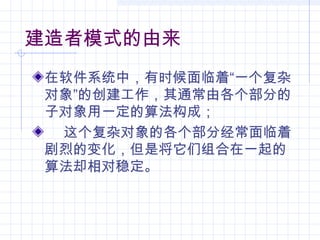 建造者模式的由来
在软件系统中，有时候面临着“一个复杂
对象”的创建工作，其通常由各个部分的
子对象用一定的算法构成；
这个复杂对象的各个部分经常面临着
剧烈的变化，但是将它们组合在一起的
算法却相对稳定。
 
