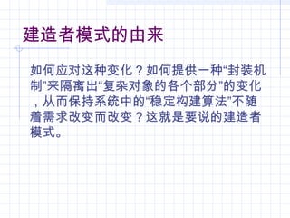 建造者模式的由来
如何应对这种变化？如何提供一种“封装机
制”来隔离出“复杂对象的各个部分”的变化
，从而保持系统中的“稳定构建算法”不随
着需求改变而改变？这就是要说的建造者
模式。
 