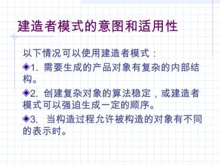建造者模式的意图和适用性
以下情况可以使用建造者模式：
1. 需要生成的产品对象有复杂的内部结
构。
2. 创建复杂对象的算法稳定，或建造者
模式可以强迫生成一定的顺序。
3. 当构造过程允许被构造的对象有不同
的表示时。
 