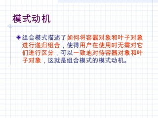 模式动机
组合模式描述了如何将容器对象和叶子对象
进行递归组合，使得用户在使用时无需对它
们进行区分，可以一致地对待容器对象和叶
子对象，这就是组合模式的模式动机。
 