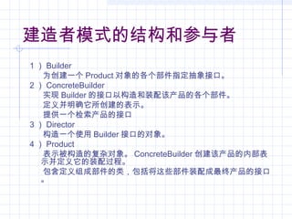 建造者模式的结构和参与者
1 ） Builder
为创建一个 Product 对象的各个部件指定抽象接口。
2 ） ConcreteBuilder
实现 Builder 的接口以构造和装配该产品的各个部件。
定义并明确它所创建的表示。
提供一个检索产品的接口
3 ） Director
构造一个使用 Builder 接口的对象。
4 ） Product
表示被构造的复杂对象。 ConcreteBuilder 创建该产品的内部表
示并定义它的装配过程。
包含定义组成部件的类，包括将这些部件装配成最终产品的接口
。
 