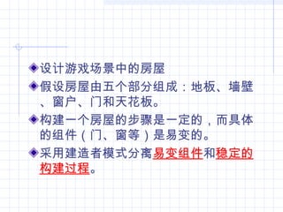 设计游戏场景中的房屋
假设房屋由五个部分组成：地板、墙壁
、窗户、门和天花板。
构建一个房屋的步骤是一定的，而具体
的组件（门、窗等）是易变的。
采用建造者模式分离易变组件和稳定的
构建过程。
 