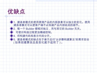 优缺点
1. 建造者模式的使用使得产品的内部表象可以独立的变化。使用
建造者模式可以使客户端不必知道产品内部组成的细节。
2. 每一个 Builder 都相对独立，而与其它的 Builder 无关。
可使对构造过程更加精细控制。
4. 将构建代码和表示代码分开。
5. 建造者模式的缺点在于难于应付“分步骤构建算法”的需求变动
( 如果创建算法总是变化就不适用了 ) 。
 