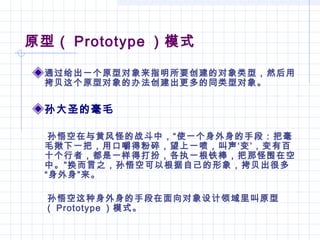 原型（ Prototype ）模式
通过给出一个原型对象来指明所要创建的对象类型，然后用
拷贝这个原型对象的办法创建出更多的同类型对象。
孙大圣的毫毛
孙悟空在与黄风怪的战斗中，“使一个身外身的手段：把毫
毛揪下一把，用口嚼得粉碎，望上一喷，叫声‘变’，变有百
十个行者，都是一样得打扮，各执一根铁棒，把那怪围在空
中。”换而言之，孙悟空可以根据自己的形象，拷贝出很多
“身外身”来。
孙悟空这种身外身的手段在面向对象设计领域里叫原型
（ Prototype ）模式。
 