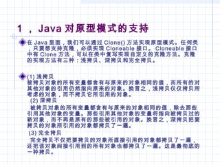 1 ， Java 对原型模式的支持
在 Java 里面，我们可以通过 Clone() 方法实现原型模式。任何类
，只要想支持克隆，必须实现 Cloneable 接口。 Cloneable 接口
中有 Clone 方法，可以在类中复写实现自定义的克隆方法。克隆
的实现方法有三种：浅拷贝、深拷贝和完全拷贝。
(1) 浅拷贝
被拷贝对象的所有变量都含有与原来的对象相同的值，而所有的对
其他对象的引用仍然指向原来的对象。换言之，浅拷贝仅仅拷贝所
考虑的对象，而不拷贝它所引用的对象。
(2) 深拷贝
被拷贝对象的所有变量都含有与原来的对象相同的值，除去那些
引用其他对象的变量。那些引用其他对象的变量将指向被拷贝过的
新对象，而不再是原有的那些被引用的对象。换言之，深拷贝把要
拷贝的对象所引用的对象都拷贝了一遍。
(3) 完全拷贝
完全拷贝不仅把要拷贝的对象所直接引用的对象都拷贝了一遍，
还把该对象间接引用到的所有对象也都拷贝了一遍。这是最彻底的
一种拷贝。
 