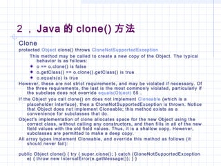 2 ， Java 的 clone() 方法
Clone
protected Object clone() throws CloneNotSupportedException
This method may be called to create a new copy of the Object. The typical
behavior is as follows:
o == o.clone() is false
o.getClass() == o.clone().getClass() is true
o.equals(o) is true
However, these are not strict requirements, and may be violated if necessary. Of
the three requirements, the last is the most commonly violated, particularly if
the subclass does not override equals(Object) 55 .
If the Object you call clone() on does not implement Cloneable (which is a
placeholder interface), then a CloneNotSupportedException is thrown. Notice
that Object does not implement Cloneable; this method exists as a
convenience for subclasses that do.
Object's implementation of clone allocates space for the new Object using the
correct class, without calling any constructors, and then fills in all of the new
field values with the old field values. Thus, it is a shallow copy. However,
subclasses are permitted to make a deep copy.
All array types implement Cloneable, and override this method as follows (it
should never fail):
public Object clone() { try { super.clone(); } catch (CloneNotSupportedException
e) { throw new InternalError(e.getMessage()); } }
 