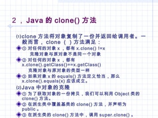 2 ， Java 的 clone() 方法
⑴clone 方法将对象复制了一份并返回给调用者。一
般而言， clone （）方法满足：
① 对任何的对象 x ，都有 x.clone() !=x
克隆对象与原对象不是同一个对象
② 对任何的对象 x ，都有
x.clone().getClass()==x.getClass()
克隆对象与原对象的类型一样
③ 如果对象 x 的 equals() 方法定义恰当，那么
x.clone().equals(x) 应该成立。
⑵Java 中对象的克隆
① 为了获取对象的一份拷贝，我们可以利用 Object 类的
clone() 方法。
② 在派生类中覆盖基类的 clone() 方法，并声明为
public 。
③ 在派生类的 clone() 方法中，调用 super.clone() 。
 
