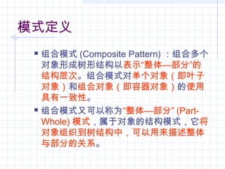 模式定义
 组合模式 (Composite Pattern) ：组合多个
对象形成树形结构以表示“整体—部分”的
结构层次。组合模式对单个对象（即叶子
对象）和组合对象（即容器对象）的使用
具有一致性。
 组合模式又可以称为“整体—部分” (Part-
Whole) 模式，属于对象的结构模式，它将
对象组织到树结构中，可以用来描述整体
与部分的关系。
 
