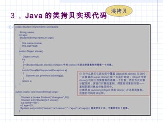3 ， Java 的类拷贝实现代码
class Student implements Cloneable
{
     String name;
    int age;
     Student(String name,int age)
     {
        this.name=name;
        this.age=age;
     }
    public Object clone()
     {
         Object o=null;
        try
         {
         o=(Student)super.clone();//Object 中的 clone() 识别出你要复制的是哪一个对象。
         }
        catch(CloneNotSupportedException e)
         {
             System.out.println(e.toString());
         }
        return o;
     }
}
public static void main(String[] args)
     {
       Student s1=new Student(“zhangsan”,18);
       Student s2=(Student)s1.clone();
       s2.name=“lisi”;
      s2.age=20;
System.out.println(“name=”+s1.name+“,”+“age=”+s1.age);// 修改学生 2 后，不影响学生 1 的值。
    }
① 为什么我们在派生类中覆盖 Object 的 clone() 方法时，
一定要调用 super.clone() 呢？在运行时刻， Object 中的
clone() 识别出你要复制的是哪一个对象，然后为此对象
分配空间，并进行对象的复制，将原始对象的内容一一
复制到新对象的存储空间中。
②继承自 java.lang.Object 类的 clone() 方法是浅复制。
后面的代码可以证明。
浅拷贝
 