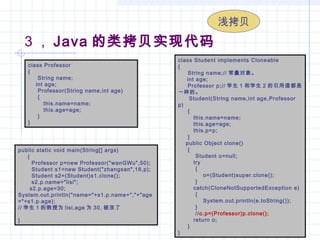 3 ， Java 的类拷贝实现代码
class Professor
{
     String name;
    int age;
     Professor(String name,int age)
     {
        this.name=name;
        this.age=age;
     }
}
class Student implements Cloneable
{
     String name;// 常量对象。
     int age;
     Professor p;// 学生 1 和学生 2 的引用值都是
一样的。
     Student(String name,int age,Professor
p)
     {
        this.name=name;
        this.age=age;
        this.p=p;
     }
    public Object clone()
     {
         Student o=null;
        try
         {
             o=(Student)super.clone();
         }
        catch(CloneNotSupportedException e)
         {
             System.out.println(e.toString());
         }
         //o.p=(Professor)p.clone();
        return o;
     }
}
public static void main(String[] args)
     {
       Professor p=new Professor("wanGWu",50);
       Student s1=new Student("zhangsan",18,p);
       Student s2=(Student)s1.clone();
       s2.p.name="lisi";
      s2.p.age=30;
System.out.println("name="+s1.p.name+","+"age
="+s1.p.age);
// 学生 1 的教授为 lisi,age 为 30, 被改了
}
浅拷贝
 
