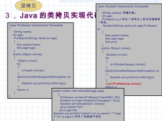 3 ， Java 的类拷贝实现代码
class Professor implements Cloneable
{
     String name;
    int age;
     Professor(String name,int age)
     {
        this.name=name;
        this.age=age;
     }
    public Object clone()
     {
         Object o=null;
        try
         {
             o=super.clone();
         }
        catch(CloneNotSupportedException e)
         {
             System.out.println(e.toString());
         }
        return o;
     }
}
class Student implements Cloneable
{
     String name;// 常量对象。
     int age;
     Professor p;// 学生 1 和学生 2 的引用值都是
一样的。
     Student(String name,int age,Professor
p)
     {
        this.name=name;
        this.age=age;
        this.p=p;
     }
    public Object clone()
     {
         Student o=null;
        try
         {
             o=(Student)super.clone();
         }
        catch(CloneNotSupportedException e)
         {
             System.out.println(e.toString());
         }
         o.p=(Professor)p.clone();
        return o;
     }
}
public static void main(String[] args)
     {
       Professor p=new Professor(“wanGWu”,50);
       Student s1=new Student(“zhangsan”,18,p);
       Student s2=(Student)s1.clone();
       s2.p.name=“lisi”;
      s2.p.age=30;
System.out.println(“name=”+s1.p.name+“,”+“age
=”+s1.p.age);// 学生 1 的教授不改变
}
深拷贝
 