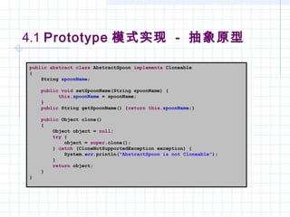 4.1 Prototype 模式实现 - 抽象原型
public abstract class AbstractSpoon implements Cloneable
{
String spoonName;
public void setSpoonName(String spoonName) {
this.spoonName = spoonName;
}
public String getSpoonName() {return this.spoonName;}
public Object clone()
{
Object object = null;
try {
object = super.clone();
} catch (CloneNotSupportedException exception) {
System.err.println("AbstractSpoon is not Cloneable");
}
return object;
}
}
 
