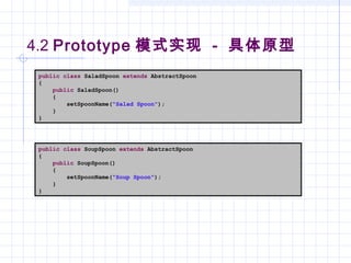 4.2 Prototype 模式实现 - 具体原型
public class SaladSpoon extends AbstractSpoon
{
public SaladSpoon()
{
setSpoonName("Salad Spoon");
}
}
public class SoupSpoon extends AbstractSpoon
{
public SoupSpoon()
{
setSpoonName("Soup Spoon");
}
}
 