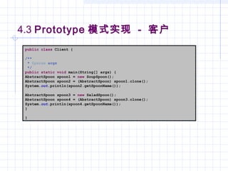 4.3 Prototype 模式实现 - 客户
public class Client {
/**
* @param args
*/
public static void main(String[] args) {
AbstractSpoon spoon1 = new SoupSpoon();
AbstractSpoon spoon2 = (AbstractSpoon) spoon1.clone();
System.out.println(spoon2.getSpoonName());
AbstractSpoon spoon3 = new SaladSpoon();
AbstractSpoon spoon4 = (AbstractSpoon) spoon3.clone();
System.out.println(spoon4.getSpoonName());
}
}
 