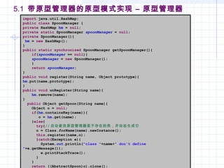 5.1 带原型管理器的原型模式实现 – 原型管理器
import java.util.HashMap;
public class SpoonManager {
private HashMap hm = null;
private static SpoonManager spoonManager = null;
private SpoonManager(){
hm = new HashMap();
}
public static synchronized SpoonManager getSpoonManager(){
if(spoonManager == null){
spoonManager = new SpoonManager();
}
return spoonManager;
}
public void register(String name, Object prototype){
hm.put(name,prototype);
}
public void unRegister(String name){
hm.remove(name);
}
public Object getSpoon(String name){
Object o = null;
if(hm.containsKey(name)){
o = hm.get(name);
}else{
try{// 自动查找原型管理器里不存在的类，并动态生成它
o = Class.forName(name).newInstance();
this.register(name,o);
}catch(Exception e){
System.out.println("class "+name+" don't define
"+e.getMessage());
e.printStackTrace();
}
}
return ((AbstractSpoon)o).clone();
 