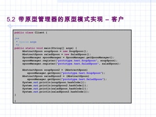 5.2 带原型管理器的原型模式实现 – 客户
public class Client {
/**
* @param args
*/
public static void main(String[] args) {
AbstractSpoon soupSpoon = new SoupSpoon();
AbstractSpoon saladSpoon = new SaladSpoon();
SpoonManager spoonManager = SpoonManager.getSpoonManager();
spoonManager.register("prototype.test.SoupSpoon", soupSpoon);
spoonManager.register("prototype.test.SaladSpoon", saladSpoon);
AbstractSpoon soupSpoon2 = (AbstractSpoon)
spoonManager.getSpoon("prototype.test.SoupSpoon");
AbstractSpoon saladSpoon2 = (AbstractSpoon)
spoonManager.getSpoon("prototype.test.SaladSpoon");
System.out.println(soupSpoon.hashCode());
System.out.println(soupSpoon2.hashCode());
System.out.println(saladSpoon.hashCode());
System.out.println(saladSpoon2.hashCode());
}
}
 