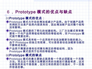 6 ， Prototype 模式的优点与缺点
⑴Prototype 模式的优点：
Prototype 模式允许动态增加或减少产品类。由于创建产品类
实例的方法是产批类内部具有的，因此增加新产品对整个结构
没有影响。
Prototype 模式提供了简化的创建结构。工厂方法模式常常需
要有一个与产品类等级结构相同的等级结构，而 Prototype 模
式就不需要这样。
Portotype 模式具有给一个应用软件动态加载新功能的能力。
由于 Prototype 的独立性较高，可以很容易动态加载新功能而
不影响老系统。
产品类不需要非得有任何事先确定的等级结构，因为
Prototype 模式适用于任何的等级结构。
⑵Prototype 模式的缺点
Prototype 模式的最主要缺点就是每一个类必须配备一个克隆
方法。而且这个克隆方法需要对类的功能进行通盘考虑，这对
全新的类来说不是很难，但对已有的类进行改造时，不一定是
件容易的事。
 