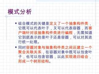 模式分析
 组合模式的关键是定义了一个抽象构件类，
它既可以代表叶子，又可以代表容器，而客
户端针对该抽象构件类进行编程，无需知道
它到底表示的是叶子还是容器，可以对其进
行统一处理。
 同时容器对象与抽象构件类之间还建立一个
聚合关联关系，在容器对象中既可以包含叶
子，也可以包含容器，以此实现递归组合，
形成一个树形结构。
 