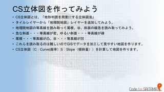 CS立体図を作ってみよう
• CS立体図とは、「地形判読を用意にする立体図法」
• タイルレイヤーから「地理院地図」レイヤーを追加してみよう。
• 地理院地図の等高線を読み取って尾根、谷、斜面の緩急を読み取ってみよう。
• 急な斜面・・・等高線が密、ゆるい斜面・・・等高線が疎
• 尾根・・・等高線が凸、谷・・・等高線が凹
• これらを読み取るのは難しいのでGISでデータを加工して見やすい地図を作ります。
• CS立体図（C：Curve(曲率）S：Slope（傾斜量））を計算して地図を作ります。
 