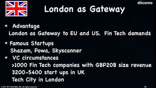 © 2017 NTT DOCOMO, INC. All rights reserved.
London as Gateway
Advantage

London as Gateway to EU and US，Fin Tech demands

Famous Startups

Shazam, Powa, Skyscanner

VC circumstances

>1000 Fin Tech companies with GBP20B size revenue

3200-5400 start ups in UK

Tech City in London
16
 