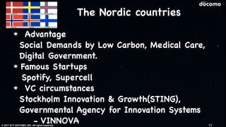 © 2017 NTT DOCOMO, INC. All rights reserved.
The Nordic countries
Advantage

Social Demands by Low Carbon, Medical Care,
Digital Government. 

Famous Startups

Spotify, Supercell

VC circumstances

Stockholm Innovation & Growth(STING),
Governmental Agency for Innovation Systems 
- VINNOVA 17
 