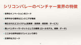 © 2017 NTT DOCOMO, INC. All rights reserved.
シリコンバレーのベンチャー業界の特徴
l 世界のイノベーションをリード
l 世界中から優秀なエンジニアが集結
l 確⽴されたエコシステム(起業家・投資家・経営者・サービス)
l ⻑いベンチャーマーケットとしての蓄積 (ロールモデル，経験・データ)
l ここから世界を変えていくという誇り
l 圧倒的なスピード
29
 