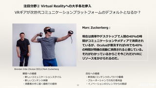 © 2017 NTT DOCOMO, INC. All rights reserved.
注⽬分野② Virtual Realityへの⼤⼿各社参⼊
顧客への価値
・新しいコミュニケーションスタイル
・新しいコンテンツ体験
・消費者の⼿に届く価格での提供
⾃社への価値
・新技術/コンテンツのノウハウ蓄積
・ブルーオーシャンでの先⾏者利益
・イノベーションのジレンマからの脱却
Marc Zuckerberg：
現在は携帯やデスクトップで⼈間の40%の時
間がコミュニケーションやメディアで消費され
ているが、Oculusが普及すればVRでも40%
の時間が同様の活動に消費されると信じている。
それがわかっているからこそ今これだけVRに
リソースをかけられるのだ。
Brendan Iribe (Oculus CEO)とMark Zuckerberg
VRギアが次世代コミュニケーションプラットフォームのデフォルトとなるか？
53
 