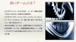 © 2017 NTT DOCOMO, INC. All rights reserved.
良いチームとは？
❖ プロダクトフォーカスのCEO．ユーザー体験が説明
できないCEOがいる場合は危険信号．
❖ プロダクトマネージメントがしっかりしていること
❖ ターゲットとなるユーザー層と強い結びつきがある
こと（特にB2Bはそう）
❖ BtoCの企業については、起業が初めてでもOKだが、
B2B企業については、起業経験者が望ましい。企業
にプロダクトを売る場合は売り⽅ネットワーキング
が⼤事．
57
 