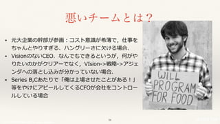 © 2017 NTT DOCOMO, INC. All rights reserved.
• 元⼤企業の幹部が参画：コスト意識が希薄で，仕事を
ちゃんとやりすぎる、ハングリーさに⽋ける場合．
• VisionのないCEO．なんでもできるというが，何がや
りたいのかがクリアーでなく，VIsion->戦略->アジェ
ンダへの落とし込みが分かっていない場合．
• Series B,Cあたりで「俺は上場させたことがある！」
等をやけにアピールしてくるCFOが会社をコントロー
ルしている場合
悪いチームとは？
58
 