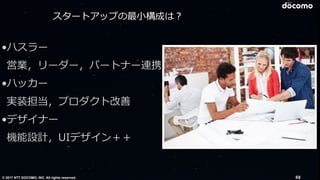 © 2017 NTT DOCOMO, INC. All rights reserved. 68
•ハスラー
営業，リーダー，パートナー連携
•ハッカー
実装担当，プロダクト改善
•デザイナー 
機能設計，UIデザイン＋＋
スタートアップの最⼩構成は？
 